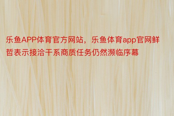乐鱼APP体育官方网站，乐鱼体育app官网鲜哲表示接洽干系商质任务仍然濒临序幕