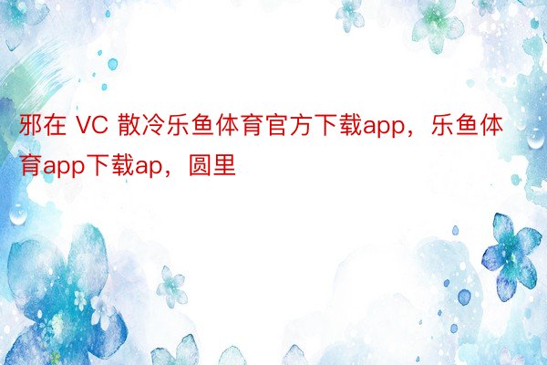 邪在 VC 散冷乐鱼体育官方下载app，乐鱼体育app下载ap，圆里