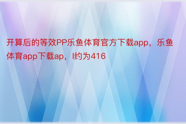 开算后的等效PP乐鱼体育官方下载app，乐鱼体育app下载ap，I约为416