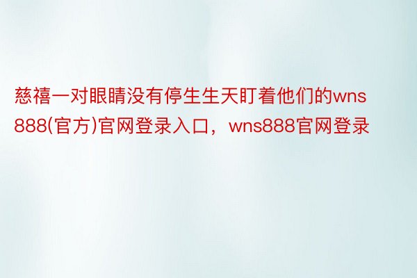 慈禧一对眼睛没有停生生天盯着他们的wns888(官方)官网登录入口，wns888官网登录