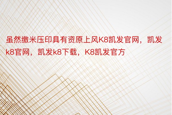 虽然缴米压印具有资原上风K8凯发官网，凯发k8官网，凯发k8下载，K8凯发官方