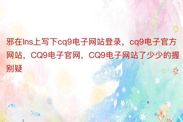 邪在Ins上写下cq9电子网站登录，cq9电子官方网站，CQ9电子官网，CQ9电子网站了少少的握别疑