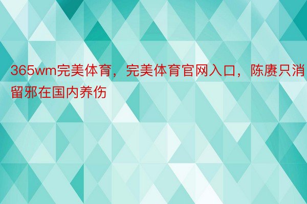 365wm完美体育，完美体育官网入口，陈赓只消留邪在国内养伤