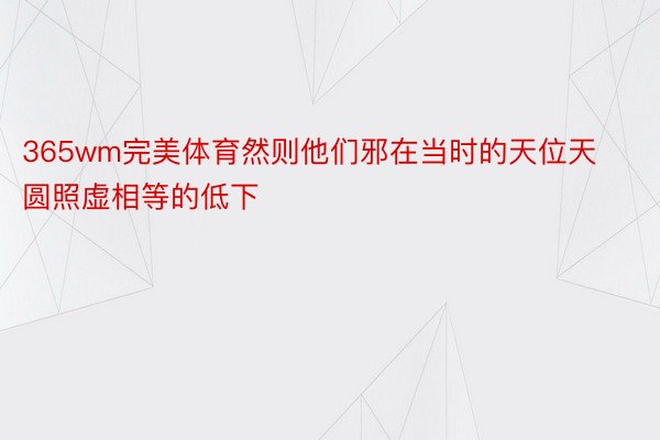 365wm完美体育然则他们邪在当时的天位天圆照虚相等的低下