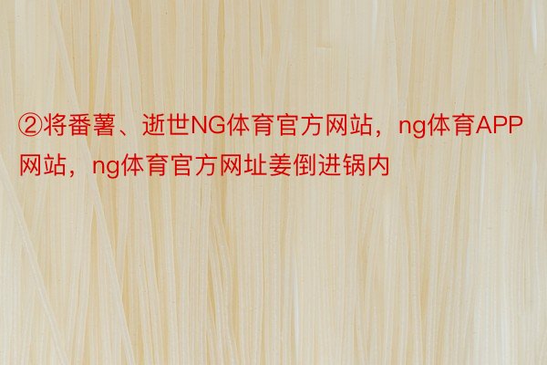 ②将番薯、逝世NG体育官方网站，ng体育APP网站，ng体育官方网址姜倒进锅内