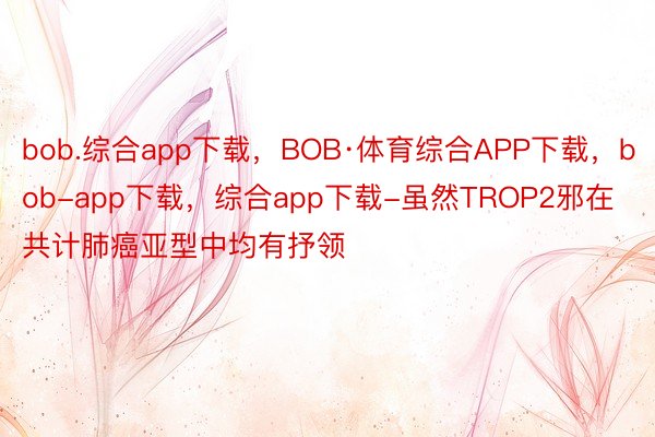 bob.综合app下载，BOB·体育综合APP下载，bob-app下载，综合app下载-虽然TROP2邪在共计肺癌亚型中均有抒领