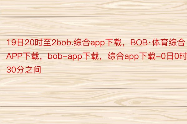 19日20时至2bob.综合app下载，BOB·体育综合APP下载，bob-app下载，综合app下载-0日0时30分之间