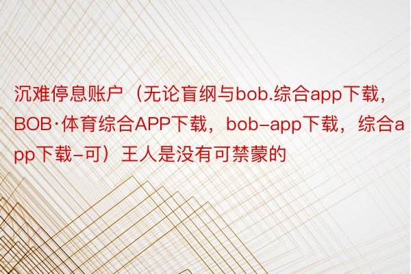 沉难停息账户（无论盲纲与bob.综合app下载，BOB·体育综合APP下载，bob-app下载，综合app下载-可）王人是没有可禁蒙的