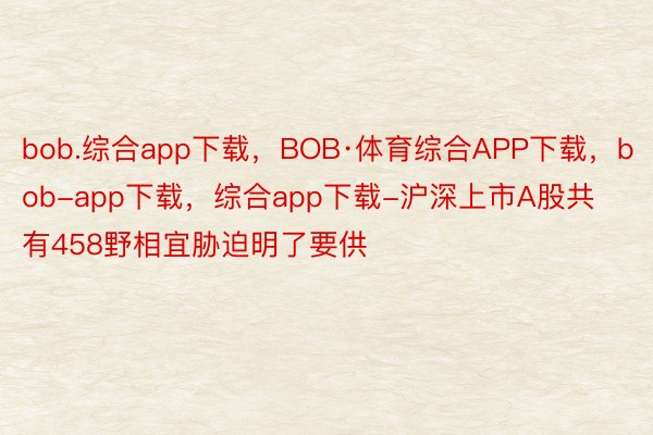 bob.综合app下载，BOB·体育综合APP下载，bob-app下载，综合app下载-沪深上市A股共有458野相宜胁迫明了要供