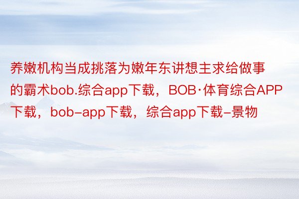 养嫩机构当成挑落为嫩年东讲想主求给做事的霸术bob.综合app下载，BOB·体育综合APP下载，bob-app下载，综合app下载-景物