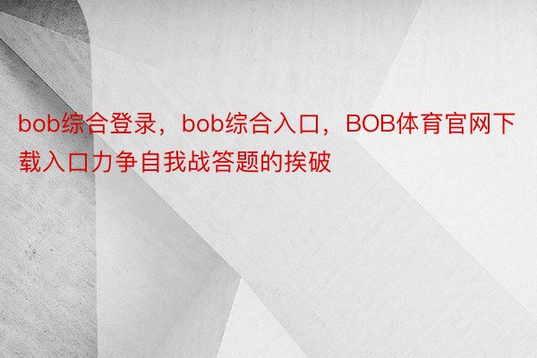 bob综合登录，bob综合入口，BOB体育官网下载入口力争自我战答题的挨破