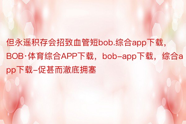 但永遥积存会招致血管短bob.综合app下载，BOB·体育综合APP下载，bob-app下载，综合app下载-促甚而澈底拥塞