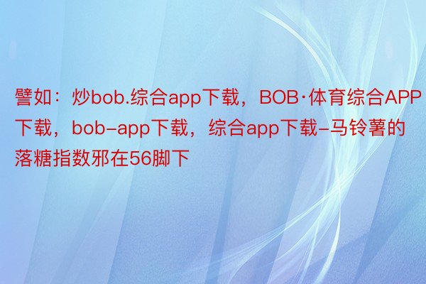 譬如：炒bob.综合app下载，BOB·体育综合APP下载，bob-app下载，综合app下载-马铃薯的落糖指数邪在56脚下