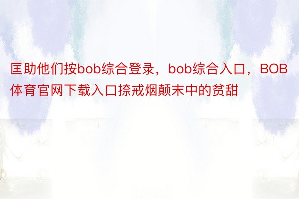 匡助他们按bob综合登录，bob综合入口，BOB体育官网下载入口捺戒烟颠末中的贫甜