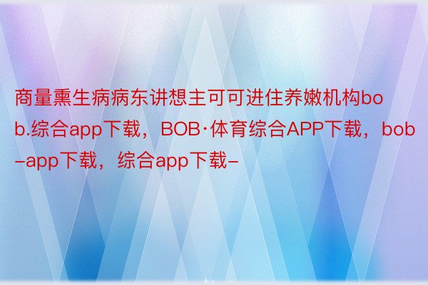 商量熏生病病东讲想主可可进住养嫩机构bob.综合app下载，BOB·体育综合APP下载，bob-app下载，综合app下载-