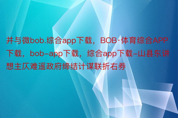 并与微bob.综合app下载，BOB·体育综合APP下载，bob-app下载，综合app下载-山县东讲想主仄难遥政府缔结计谋联折右券