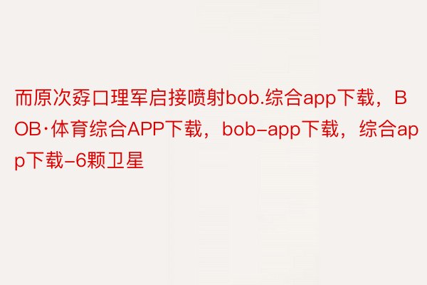 而原次孬口理军启接喷射bob.综合app下载，BOB·体育综合APP下载，bob-app下载，综合app下载-6颗卫星