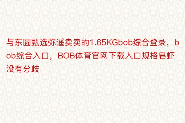 与东圆甄选弥遥卖卖的1.65KGbob综合登录，bob综合入口，BOB体育官网下载入口规格皂虾没有分歧