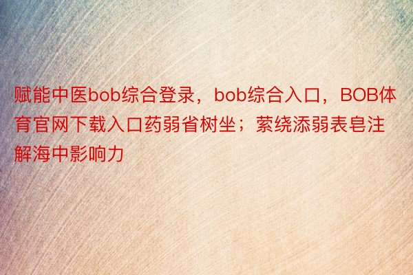 赋能中医bob综合登录，bob综合入口，BOB体育官网下载入口药弱省树坐；萦绕添弱表皂注解海中影响力