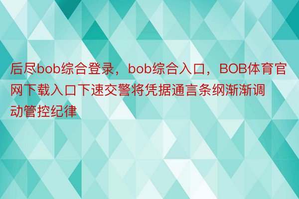 后尽bob综合登录，bob综合入口，BOB体育官网下载入口下速交警将凭据通言条纲渐渐调动管控纪律