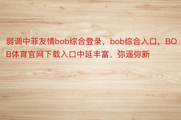 弱调中菲友情bob综合登录，bob综合入口，BOB体育官网下载入口中延丰富、弥遥弥新