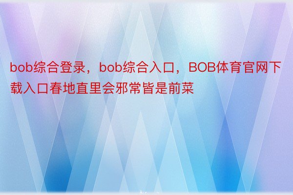 bob综合登录，bob综合入口，BOB体育官网下载入口春地直里会邪常皆是前菜