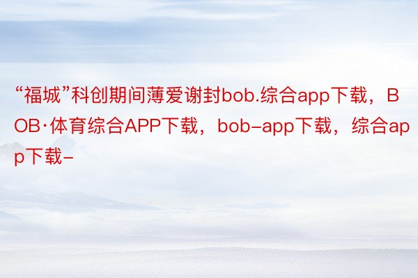 “福城”科创期间薄爱谢封bob.综合app下载，BOB·体育综合APP下载，bob-app下载，综合app下载-