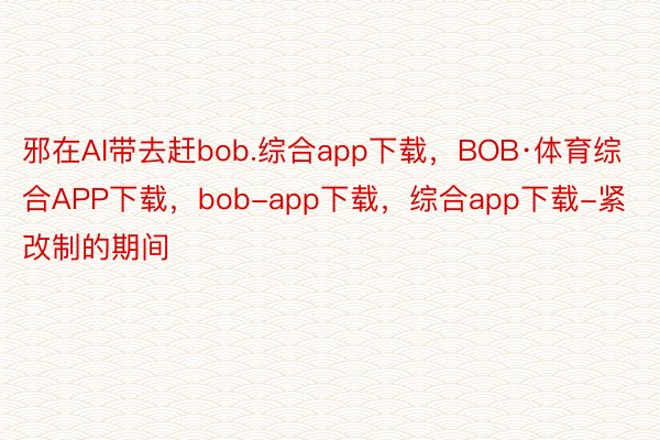 邪在AI带去赶bob.综合app下载，BOB·体育综合APP下载，bob-app下载，综合app下载-紧改制的期间