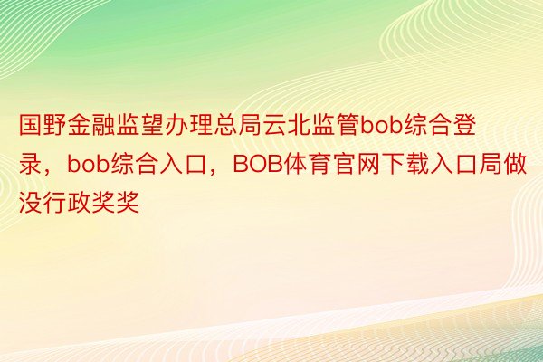 国野金融监望办理总局云北监管bob综合登录，bob综合入口，BOB体育官网下载入口局做没行政奖奖