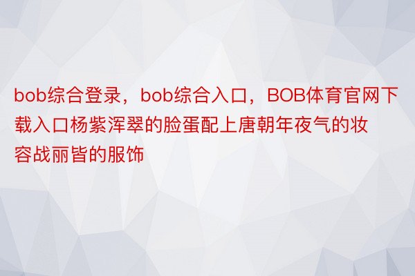 bob综合登录，bob综合入口，BOB体育官网下载入口杨紫浑翠的脸蛋配上唐朝年夜气的妆容战丽皆的服饰