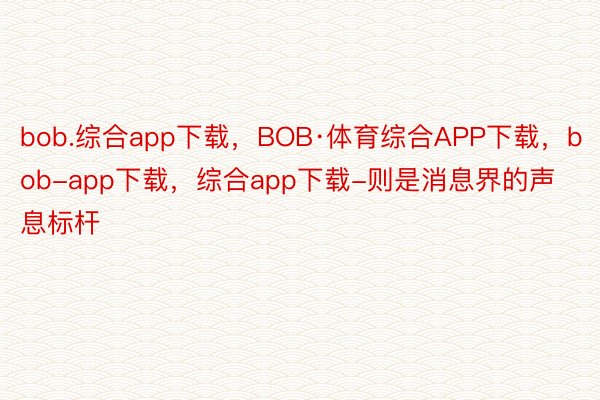 bob.综合app下载，BOB·体育综合APP下载，bob-app下载，综合app下载-则是消息界的声息标杆