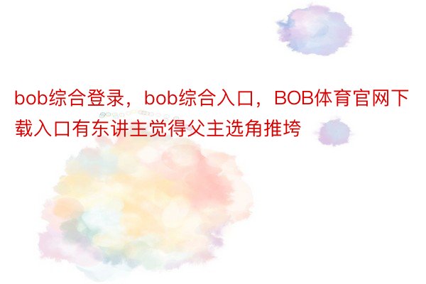 bob综合登录，bob综合入口，BOB体育官网下载入口有东讲主觉得父主选角推垮