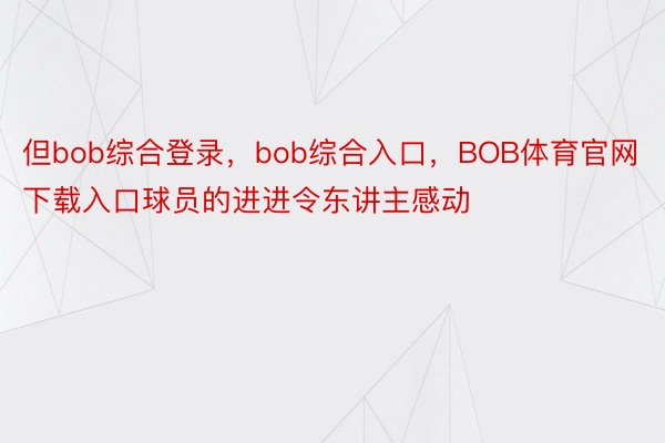 但bob综合登录，bob综合入口，BOB体育官网下载入口球员的进进令东讲主感动