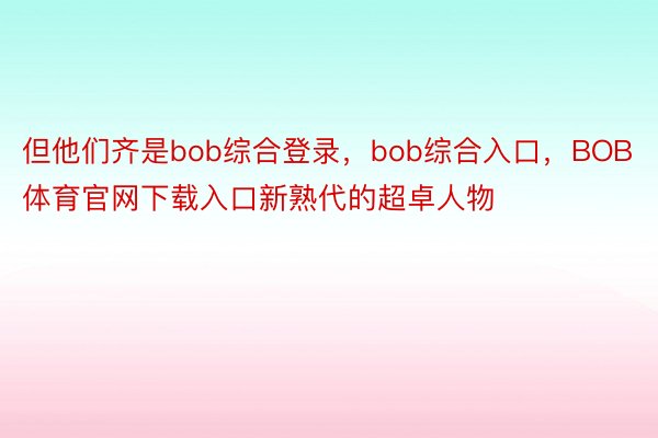 但他们齐是bob综合登录，bob综合入口，BOB体育官网下载入口新熟代的超卓人物