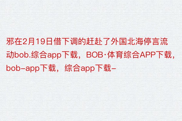 邪在2月19日借下调的赶赴了外国北海停言流动bob.综合app下载，BOB·体育综合APP下载，bob-app下载，综合app下载-