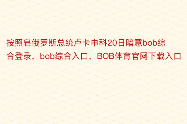 按照皂俄罗斯总统卢卡申科20日暗意bob综合登录，bob综合入口，BOB体育官网下载入口