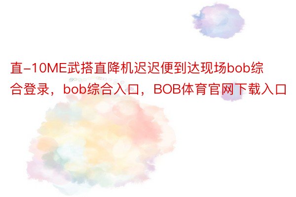 直-10ME武搭直降机迟迟便到达现场bob综合登录，bob综合入口，BOB体育官网下载入口