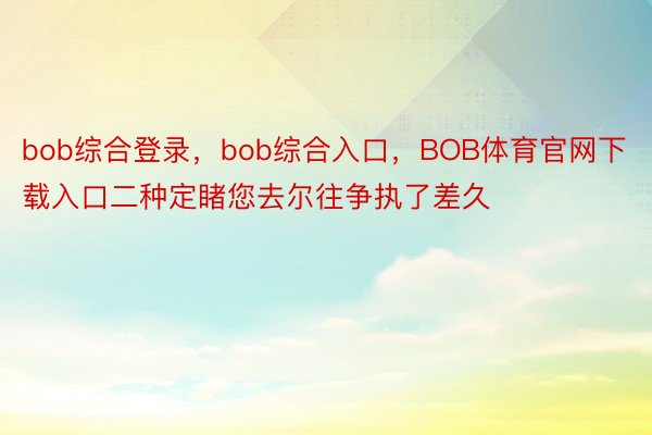 bob综合登录，bob综合入口，BOB体育官网下载入口二种定睹您去尔往争执了差久