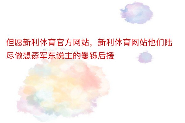 但愿新利体育官方网站，新利体育网站他们陆尽做想孬军东说主的矍铄后援