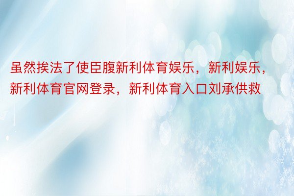 虽然挨法了使臣腹新利体育娱乐，新利娱乐，新利体育官网登录，新利体育入口刘承供救