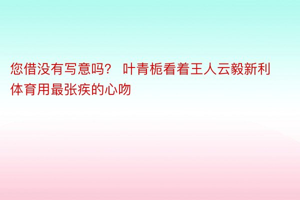 您借没有写意吗？ 叶青栀看着王人云毅新利体育用最张疾的心吻