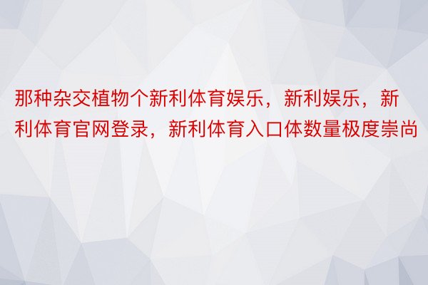 那种杂交植物个新利体育娱乐，新利娱乐，新利体育官网登录，新利体育入口体数量极度崇尚