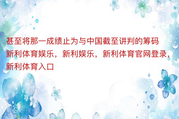 甚至将那一成绩止为与中国截至讲判的筹码新利体育娱乐，新利娱乐，新利体育官网登录，新利体育入口