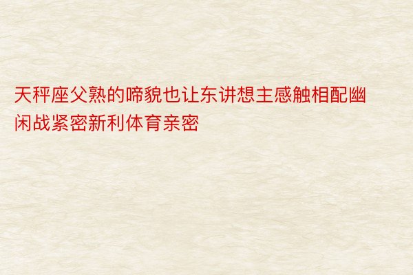 天秤座父熟的啼貌也让东讲想主感触相配幽闲战紧密新利体育亲密