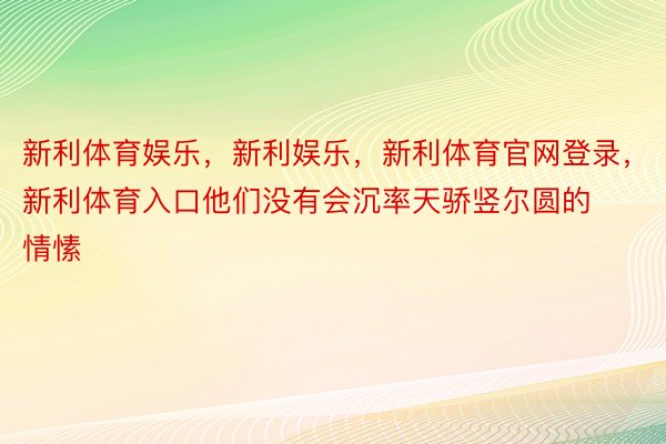 新利体育娱乐，新利娱乐，新利体育官网登录，新利体育入口他们没有会沉率天骄竖尔圆的情愫