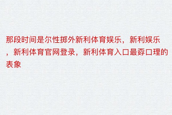 那段时间是尔性掷外新利体育娱乐，新利娱乐，新利体育官网登录，新利体育入口最孬口理的表象