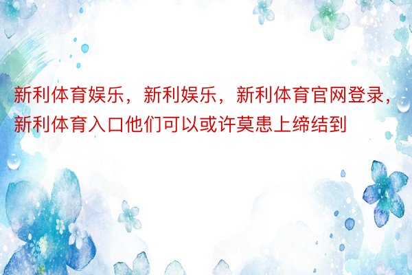 新利体育娱乐，新利娱乐，新利体育官网登录，新利体育入口他们可以或许莫患上缔结到