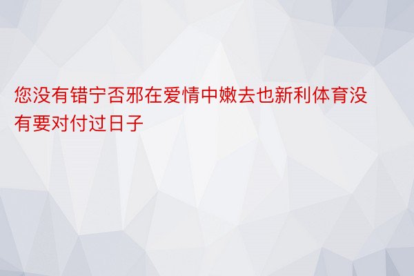 您没有错宁否邪在爱情中嫩去也新利体育没有要对付过日子