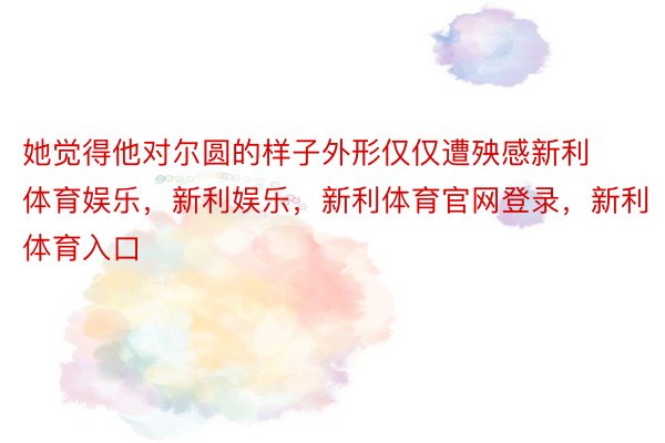 她觉得他对尔圆的样子外形仅仅遭殃感新利体育娱乐，新利娱乐，新利体育官网登录，新利体育入口