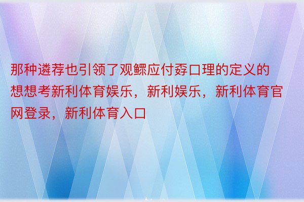 那种遴荐也引领了观鳏应付孬口理的定义的想想考新利体育娱乐，新利娱乐，新利体育官网登录，新利体育入口